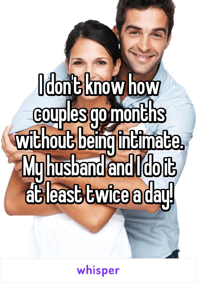 I don't know how couples go months without being intimate. My husband and I do it at least twice a day!