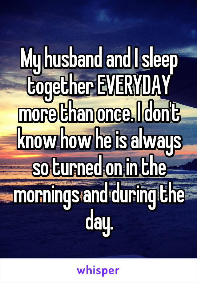 My husband and I sleep together EVERYDAY more than once. I don't know how he is always so turned on in the mornings and during the day.