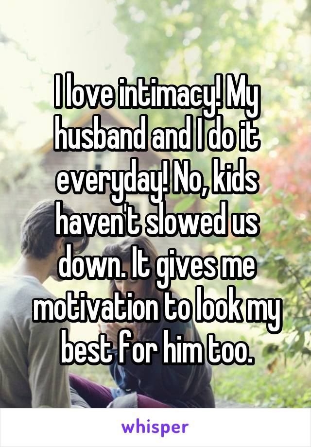 I love intimacy! My husband and I do it everyday! No, kids haven't slowed us down. It gives me motivation to look my best for him too.