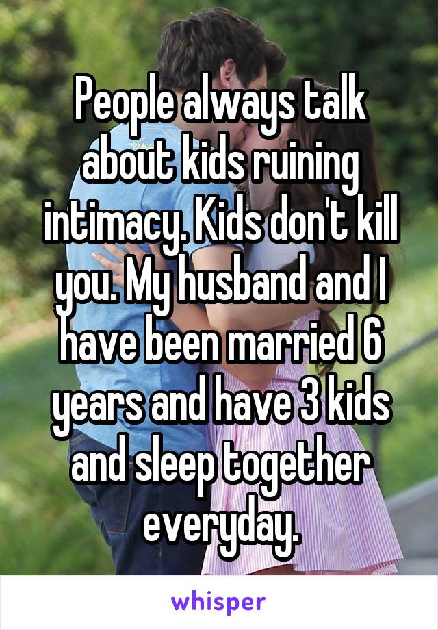 People always talk about kids ruining intimacy. Kids don't kill you. My husband and I have been married 6 years and have 3 kids and sleep together everyday.