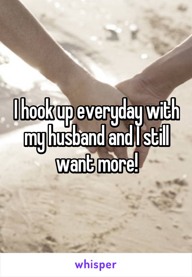 I hook up everyday with my husband and I still want more!