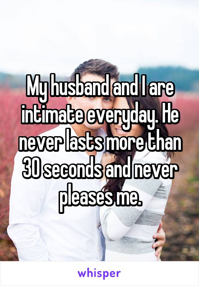 My husband and I are intimate everyday. He never lasts more than 30 seconds and never pleases me.