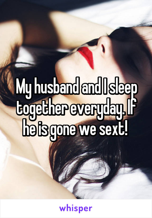 My husband and I sleep together everyday. If he is gone we sext! 