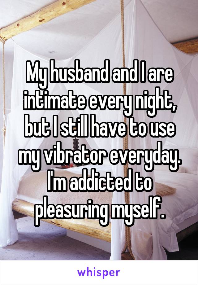 My husband and I are intimate every night, but I still have to use my vibrator everyday. I'm addicted to pleasuring myself.
