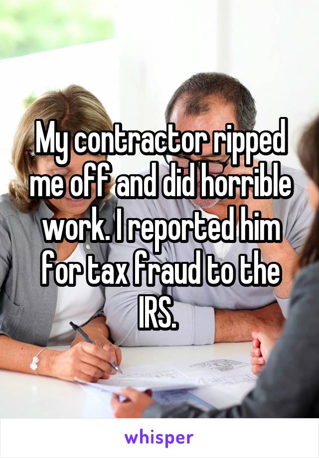 My contractor ripped me off and did horrible work. I reported him for tax fraud to the IRS. 