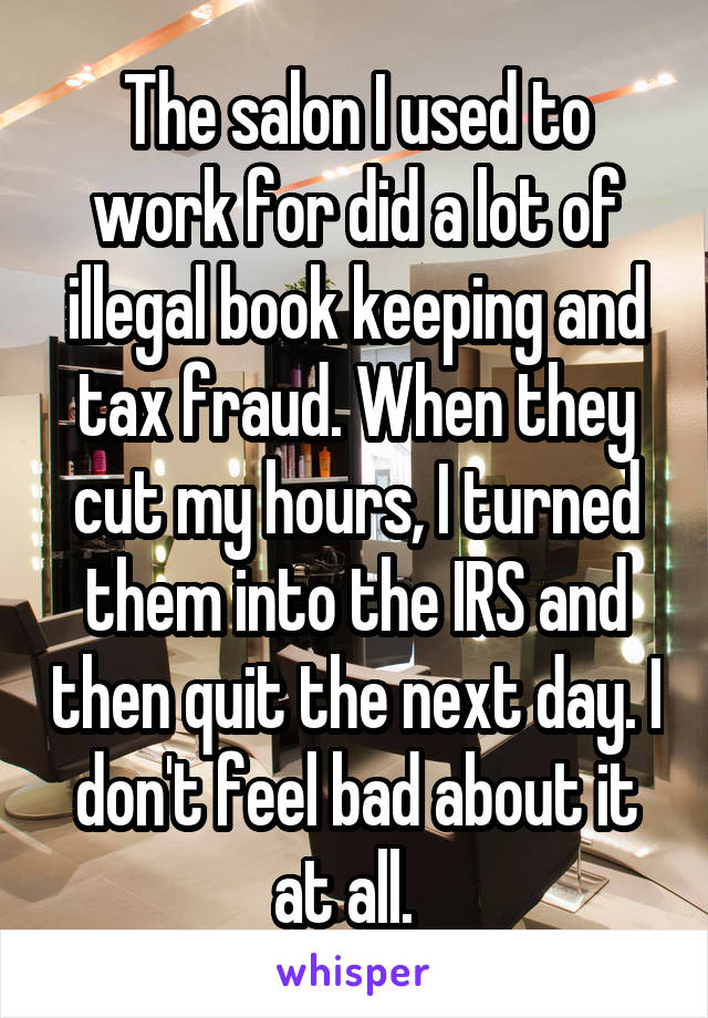 The salon I used to work for did a lot of illegal book keeping and tax fraud. When they cut my hours, I turned them into the IRS and then quit the next day. I don't feel bad about it at all.  