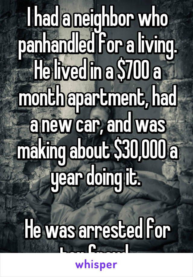 I had a neighbor who panhandled for a living. He lived in a $700 a month apartment, had a new car, and was making about $30,000 a year doing it. 

He was arrested for tax fraud. 