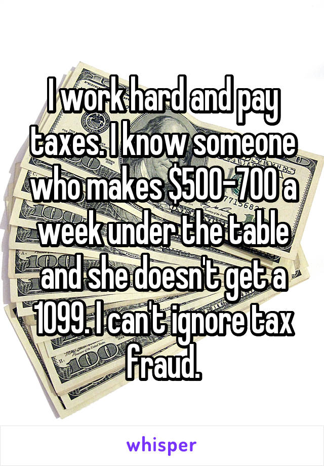 I work hard and pay taxes. I know someone who makes $500-700 a week under the table and she doesn't get a 1099. I can't ignore tax fraud.