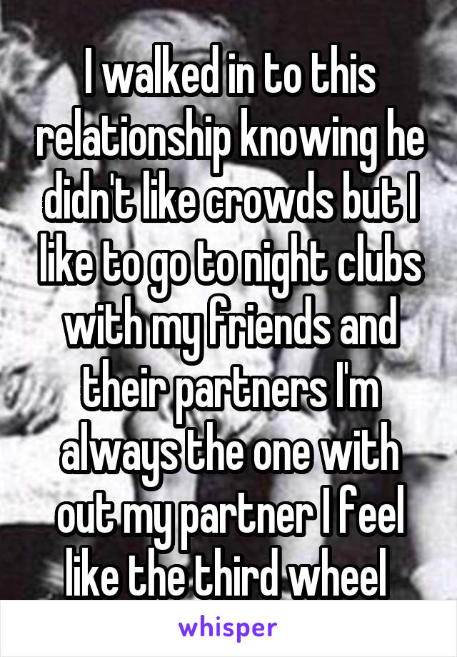 I walked in to this relationship knowing he didn't like crowds but I like to go to night clubs with my friends and their partners I'm always the one with out my partner I feel like the third wheel 