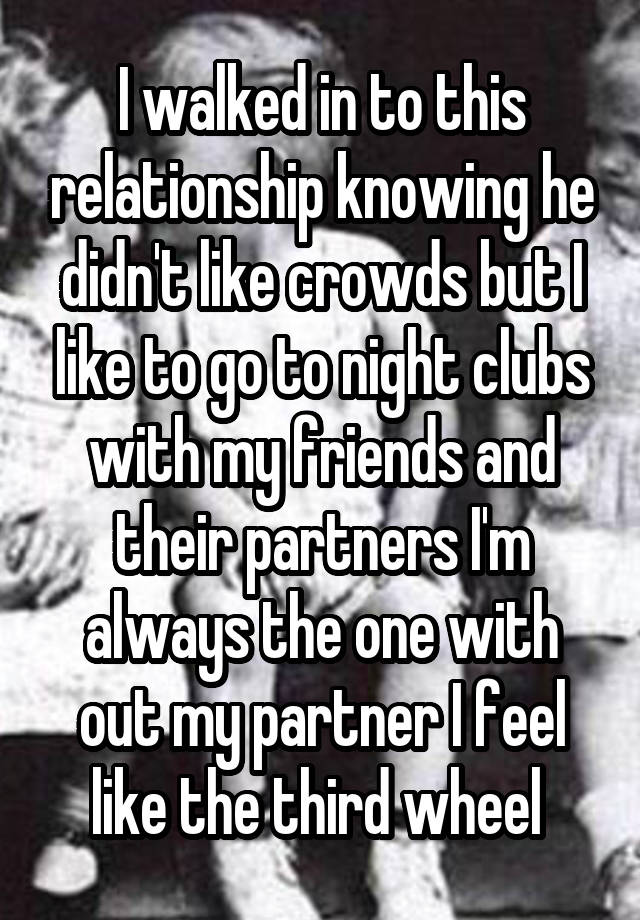 I walked in to this relationship knowing he didn't like crowds but I like to go to night clubs with my friends and their partners I'm always the one with out my partner I feel like the third wheel 