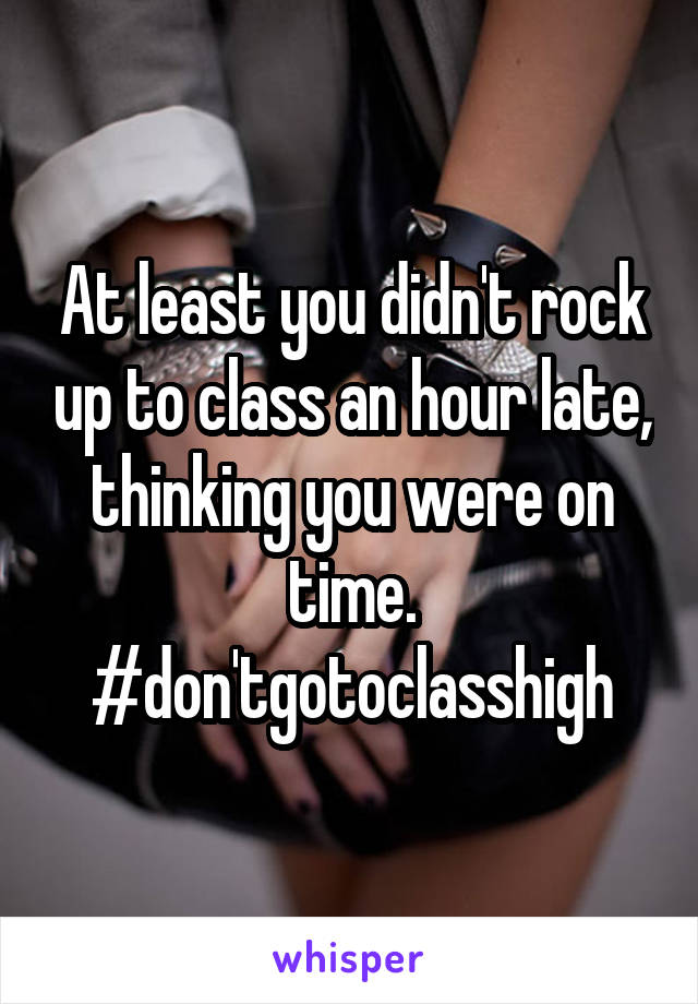 At least you didn't rock up to class an hour late, thinking you were on time. #don'tgotoclasshigh