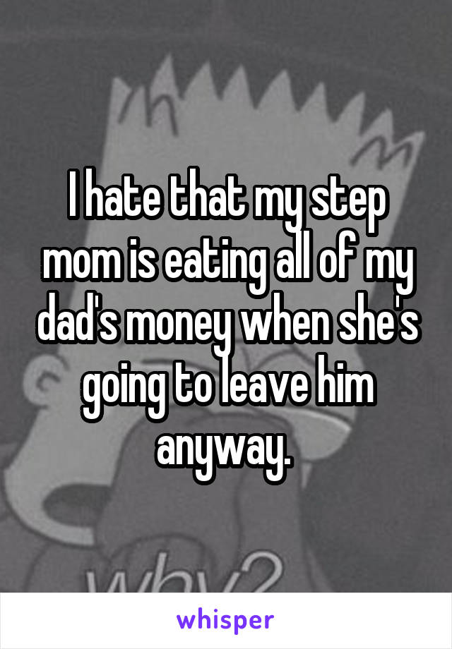 I hate that my step mom is eating all of my dad's money when she's going to leave him anyway. 