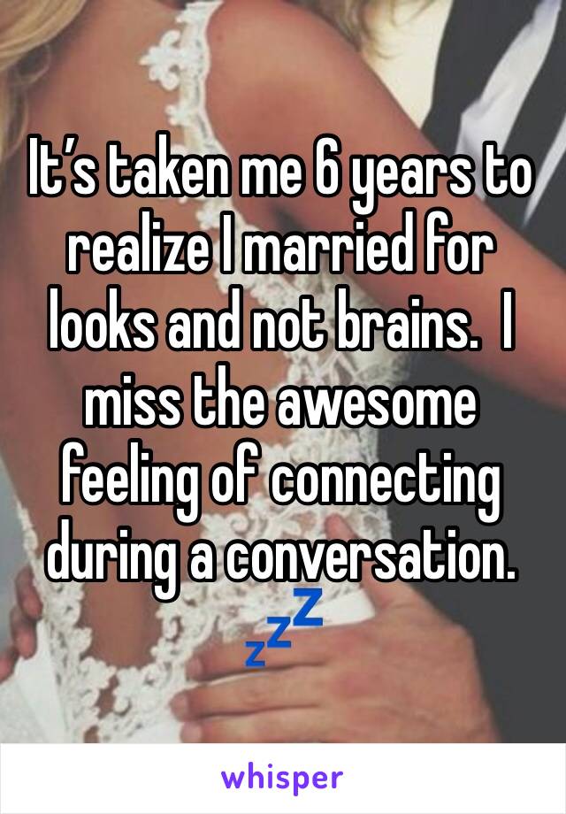 It’s taken me 6 years to realize I married for looks and not brains.  I miss the awesome feeling of connecting during a conversation.  💤 