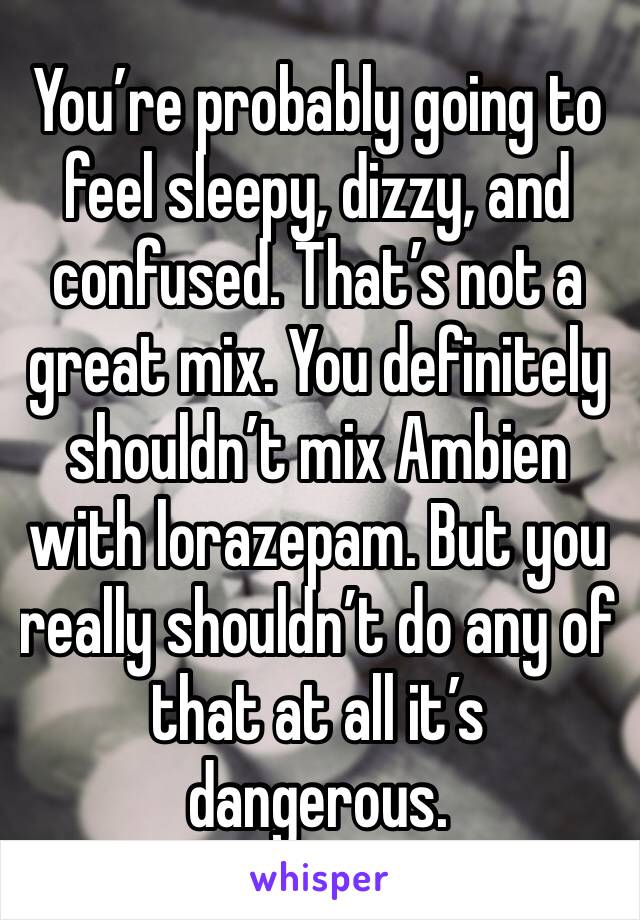 You’re probably going to feel sleepy, dizzy, and confused. That’s not a great mix. You definitely shouldn’t mix Ambien with lorazepam. But you really shouldn’t do any of that at all it’s dangerous. 