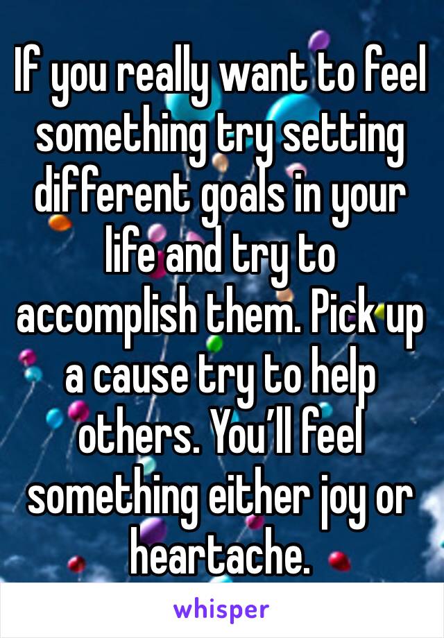 If you really want to feel something try setting different goals in your life and try to accomplish them. Pick up a cause try to help others. You’ll feel something either joy or heartache. 