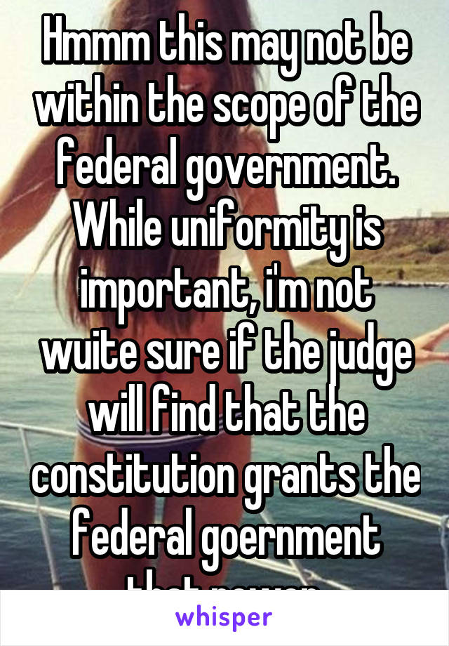 Hmmm this may not be within the scope of the federal government. While uniformity is important, i'm not wuite sure if the judge will find that the constitution grants the federal goernment that power.