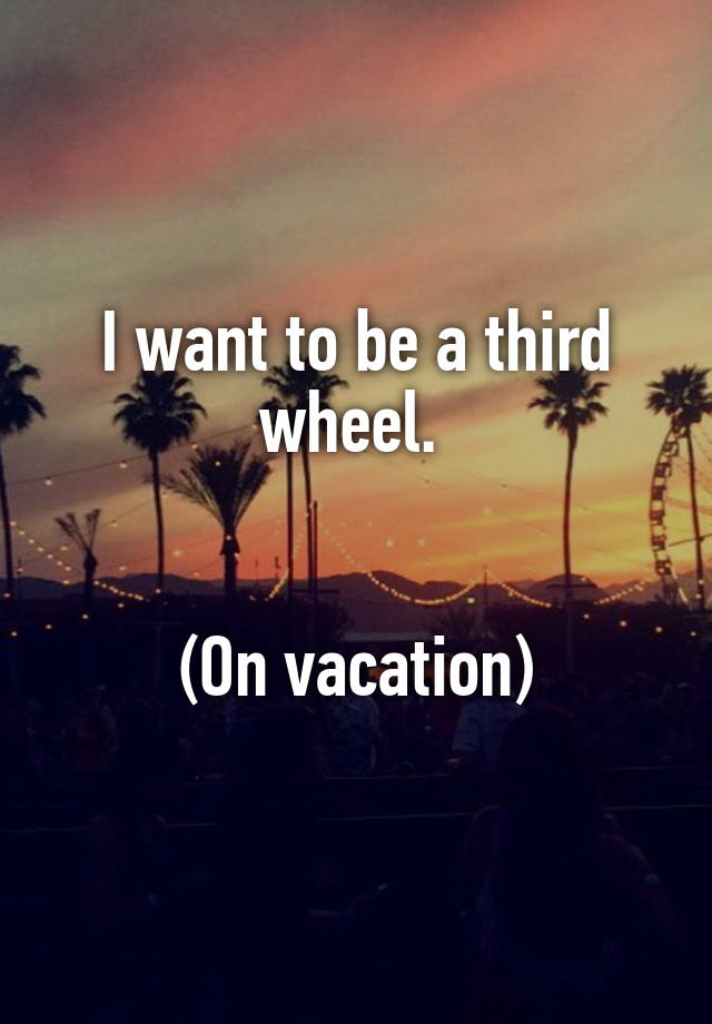 I want to be a third wheel. 


(On vacation)