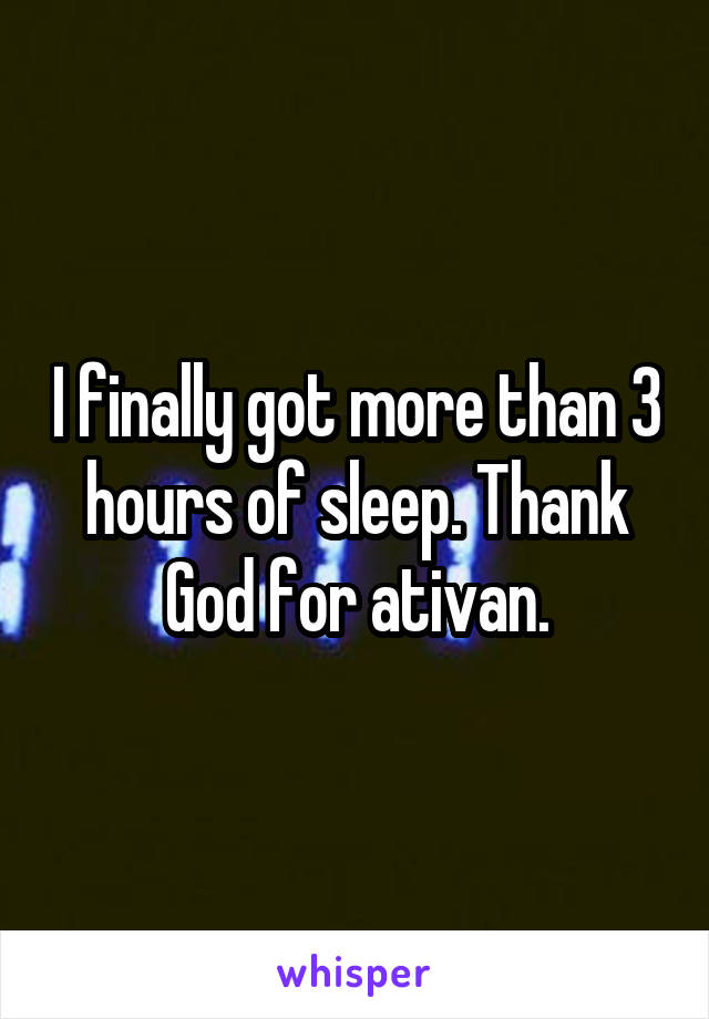 I finally got more than 3 hours of sleep. Thank God for ativan.