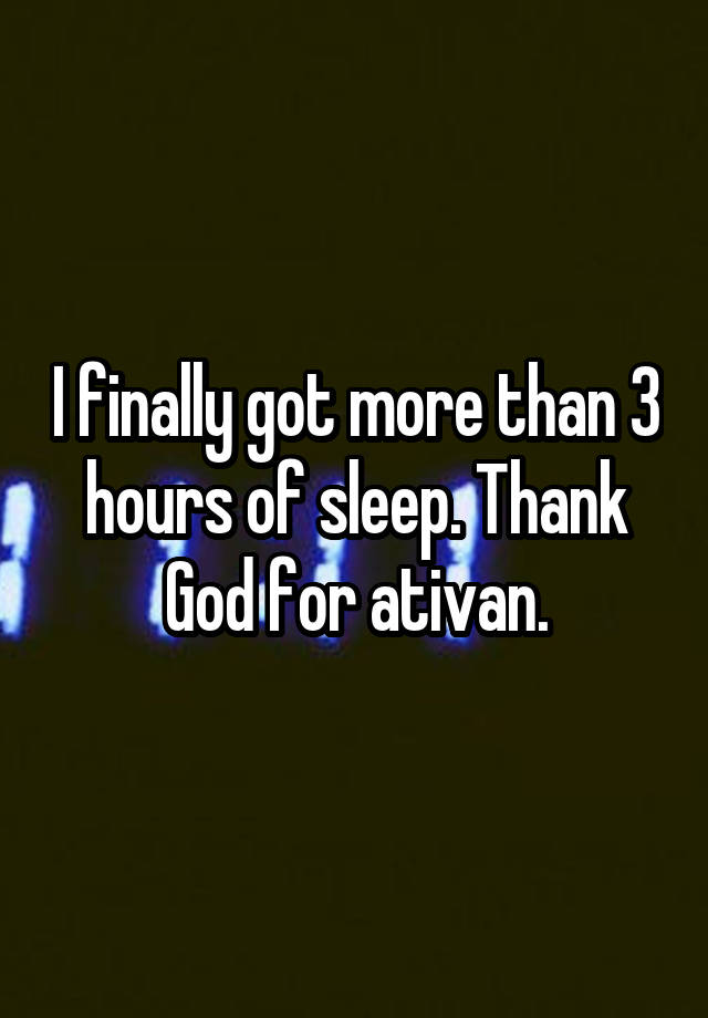 I finally got more than 3 hours of sleep. Thank God for ativan.