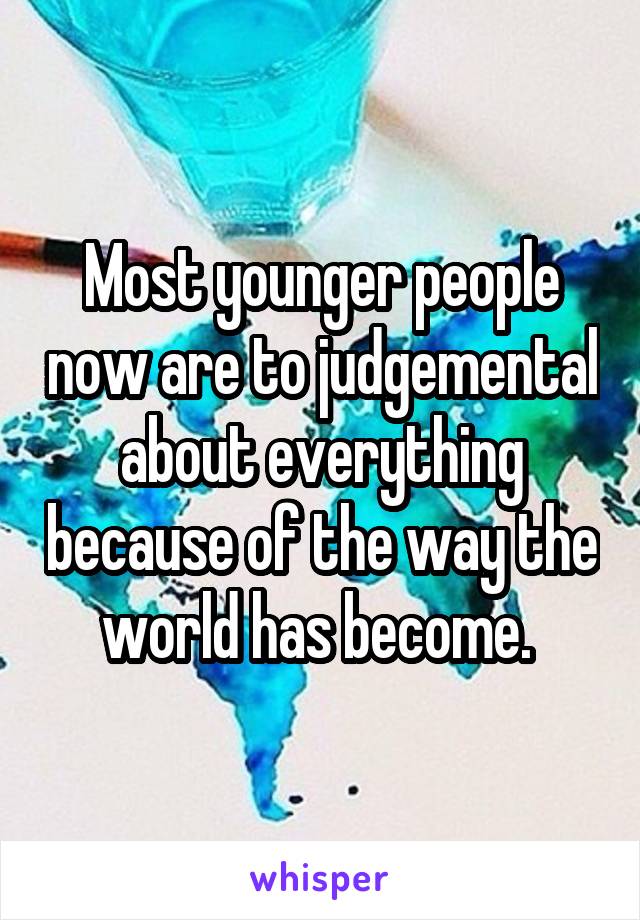 Most younger people now are to judgemental about everything because of the way the world has become. 