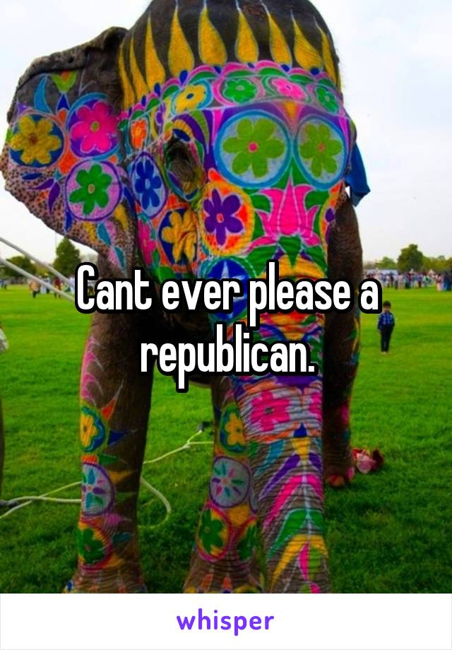 Cant ever please a republican.