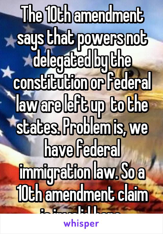 The 10th amendment says that powers not delegated by the constitution or federal law are left up  to the states. Problem is, we have federal immigration law. So a 10th amendment claim is invalid here.