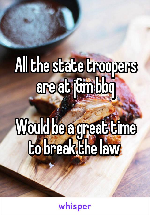 All the state troopers are at j&m bbq

Would be a great time to break the law 