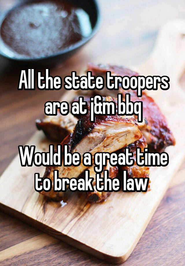 All the state troopers are at j&m bbq

Would be a great time to break the law 