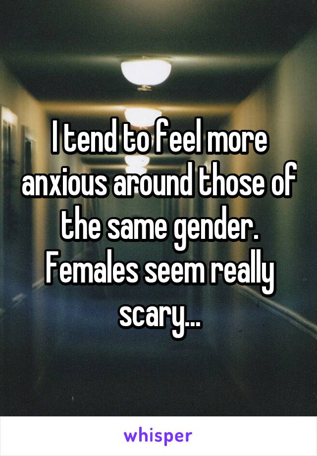 I tend to feel more anxious around those of the same gender. Females seem really scary...