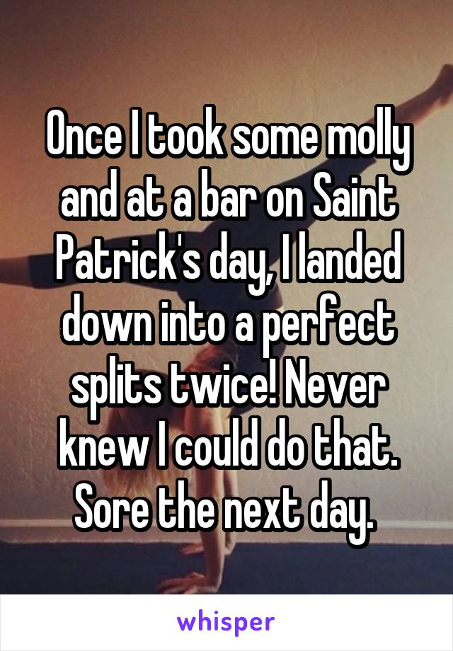 Once I took some molly and at a bar on Saint Patrick's day, I landed down into a perfect splits twice! Never knew I could do that. Sore the next day. 