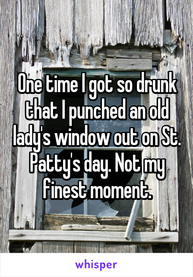 One time I got so drunk that I punched an old lady's window out on St. Patty's day. Not my finest moment.
