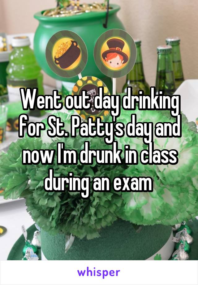 Went out day drinking for St. Patty's day and now I'm drunk in class during an exam 