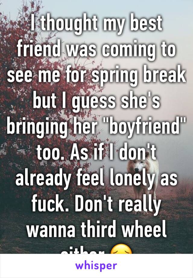 I thought my best friend was coming to see me for spring break but I guess she's bringing her "boyfriend" too. As if I don't already feel lonely as fuck. Don't really wanna third wheel either 😔