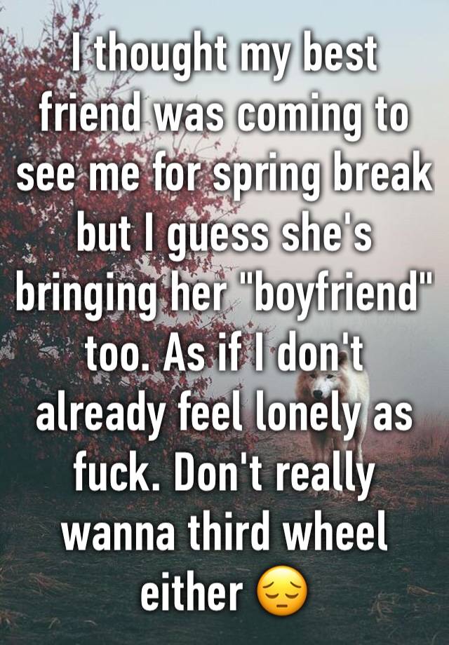 I thought my best friend was coming to see me for spring break but I guess she's bringing her "boyfriend" too. As if I don't already feel lonely as fuck. Don't really wanna third wheel either 😔