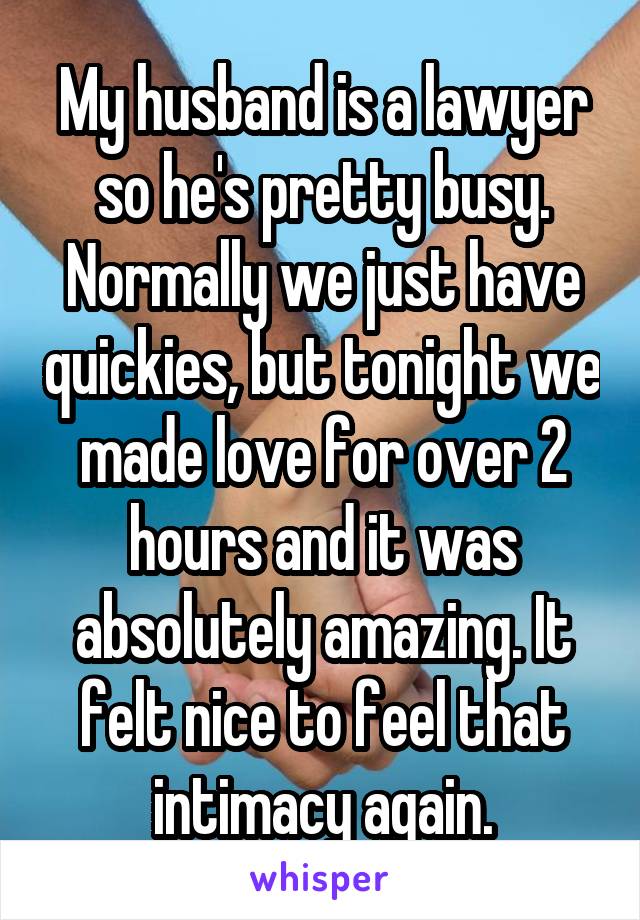 My husband is a lawyer so he's pretty busy. Normally we just have quickies, but tonight we made love for over 2 hours and it was absolutely amazing. It felt nice to feel that intimacy again.