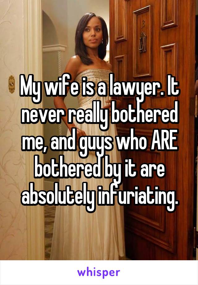My wife is a lawyer. It never really bothered me, and guys who ARE bothered by it are absolutely infuriating.