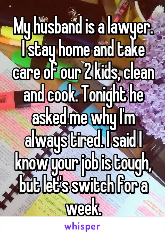 My husband is a lawyer. I stay home and take care of our 2 kids, clean and cook. Tonight he asked me why I'm always tired. I said I know your job is tough, but let's switch for a week.