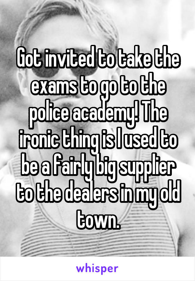 Got invited to take the exams to go to the police academy! The ironic thing is I used to be a fairly big supplier to the dealers in my old town.