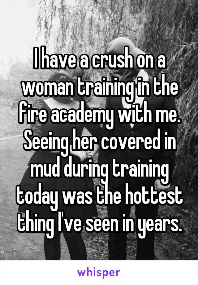 I have a crush on a woman training in the fire academy with me. Seeing her covered in mud during training today was the hottest thing I've seen in years.