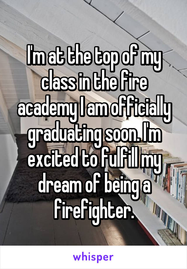 I'm at the top of my class in the fire academy I am officially graduating soon. I'm excited to fulfill my dream of being a firefighter.