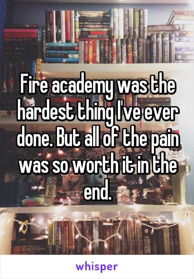 Fire academy was the hardest thing I've ever done. But all of the pain was so worth it in the end.