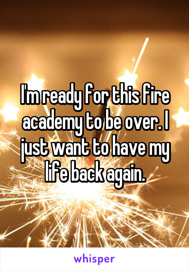 I'm ready for this fire academy to be over. I just want to have my life back again.