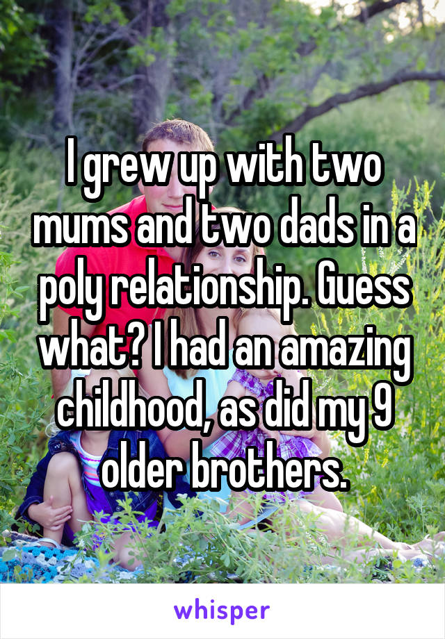 I grew up with two mums and two dads in a poly relationship. Guess what? I had an amazing childhood, as did my 9 older brothers.