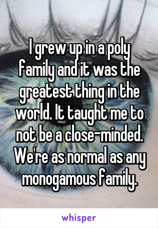 I grew up in a poly family and it was the greatest thing in the world. It taught me to not be a close-minded. We're as normal as any monogamous family.