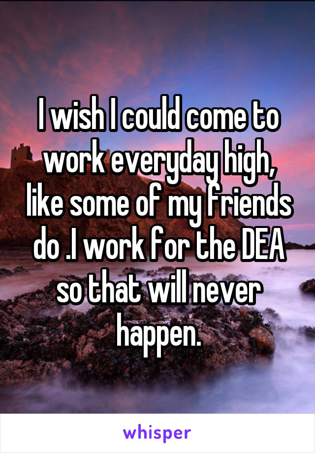I wish I could come to work everyday high, like some of my friends do .I work for the DEA so that will never happen.