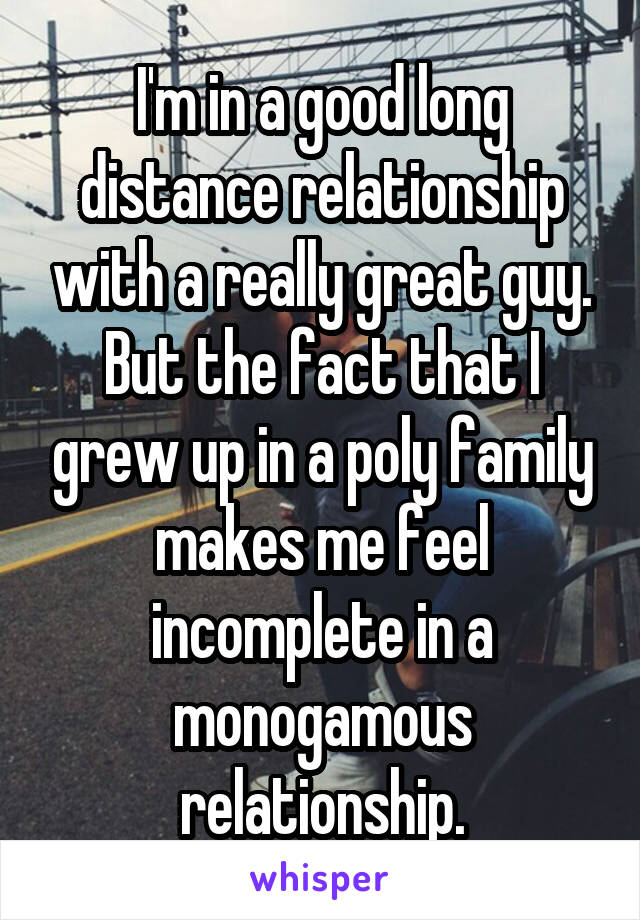 I'm in a good long distance relationship with a really great guy. But the fact that I grew up in a poly family makes me feel incomplete in a monogamous relationship.