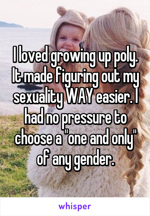 I loved growing up poly. It made figuring out my sexuality WAY easier. I had no pressure to choose a "one and only" of any gender.