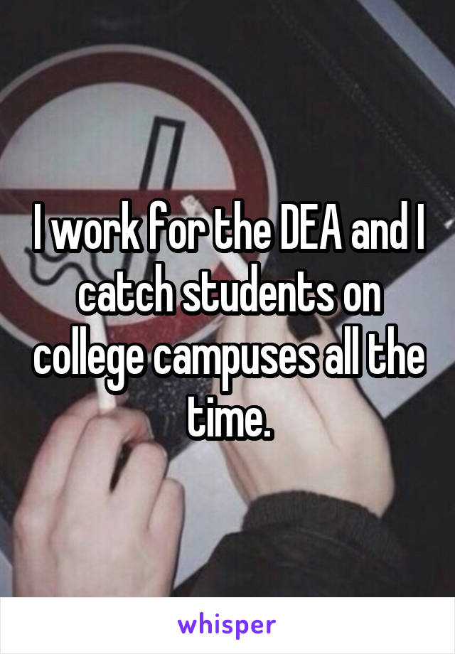 I work for the DEA and I catch students on college campuses all the time.