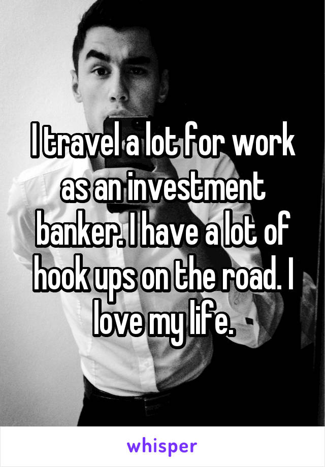 I travel a lot for work as an investment banker. I have a lot of hook ups on the road. I love my life.