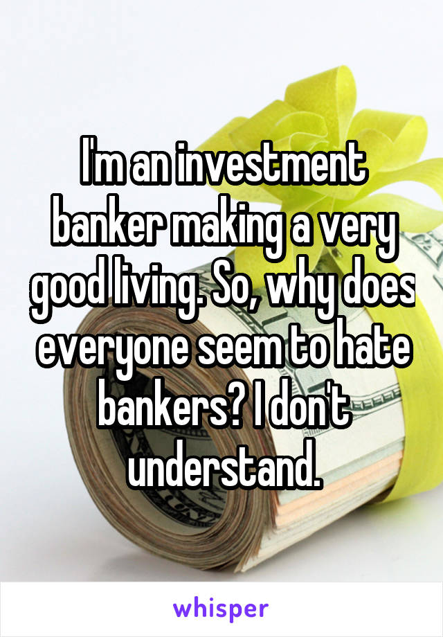 I'm an investment banker making a very good living. So, why does everyone seem to hate bankers? I don't understand.